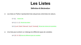 Les Listes
● Les listes en Python représentent des séquences ordonnées de valeurs.
L2 = [2, 3, 5, 7] #Liste des entiers
L3 = ['Lundi', 'Mardi', 'Mercredi', 'Jeudi', 'Vendredi] #Liste des chaînes de caractères
L4 = ['6', 'A', 'K'] #Liste de différents types de variables
L1 = [] #Liste vide
● Une liste peut contenir un mélange de différents types de variables
Définition & Déclaration
 