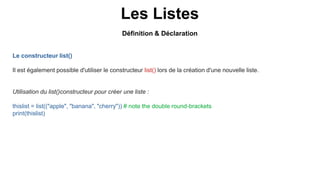Les Listes
Le constructeur list()
Il est également possible d'utiliser le constructeur list() lors de la création d'une nouvelle liste.
Utilisation du list()constructeur pour créer une liste :
thislist = list(("apple", "banana", "cherry")) # note the double round-brackets
print(thislist)
Définition & Déclaration
 