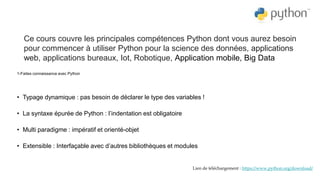 1-Faites connaissance avec Python
• Typage dynamique : pas besoin de déclarer le type des variables !
• La syntaxe épurée de Python : l’indentation est obligatoire
• Multi paradigme : impératif et orienté-objet
• Extensible : Interfaçable avec d’autres bibliothèques et modules
Ce cours couvre les principales compétences Python dont vous aurez besoin
pour commencer à utiliser Python pour la science des données, applications
web, applications bureaux, Iot, Robotique, Application mobile, Big Data
Lien de téléchargement : https://www.python.org/download/
 