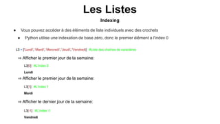 Indexing
Les Listes
● Vous pouvez accéder à des éléments de liste individuels avec des crochets
● Python utilise une indexation de base zéro, donc le premier élément a l'index 0
L3 = ['Lundi', 'Mardi', 'Mercredi', 'Jeudi', 'Vendredi] #Liste des chaînes de caractères
⇒ Afficher le premier jour de la semaine:
L3[0] #L’index 0
Lundi
⇒ Afficher le premier jour de la semaine:
⇒ Afficher le dernier jour de la semaine:
L3[-1] #L’index -1
Vendredi
L3[1] #L’index 1
Mardi
 