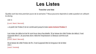 Trancher une liste
Les Listes
Quelles sont les trois premiers jours de la semaine ? Nous pouvons répondre à cette question en utilisant
le slicing:
L3[0:3]
['Lundi', 'Mardi', 'Mercredi']
⇒ à partir de l'index 0 et en continuant jusqu'à mais sans inclure l'index 3
Les index de début et de fin sont tous deux facultatifs. Si je laisse de côté l'index de début, il est
supposé être 0. Je pourrais donc réécrire l'expression ci-dessus comme suit:
L3[:3]
['Lundi', 'Mardi', 'Mercredi']
Si je laisse de côté l'index de fin, il est supposé être la longueur de la liste:
L3[3:]
['Jeudi', 'Vendredi]
 
