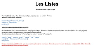 Modification des listes
Les Listes
Pour modifier la valeur d'un élément spécifique, reportez-vous au numéro d'index :
Modifiez le deuxième élément :
thislist = ["apple", "banana", "cherry"]
thislist[1] = "blackcurrant"
print(thislist)
Modifier une plage de valeurs d'éléments
Pour modifier la valeur des éléments dans une plage spécifique, définissez une liste avec les nouvelles valeurs et référez-vous à la plage de
numéros d'index où vous souhaitez insérer les nouvelles valeurs :
Remplacez les valeurs "banane" et "cerise" par les valeurs "cassis" et "pastèque" :
thislist = ["apple", "banana", "cherry", "orange", "kiwi", "mango"]
thislist[1:3] = ["blackcurrant", "watermelon"]
print(thislist)
Si vous insérez plus d'éléments que vous n'en remplacez, les nouveaux éléments seront insérés là où vous avez spécifié et les éléments
restants se déplaceront en conséquence.
 