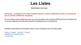 Modification des listes
Les Listes
Remarque : La longueur de la liste change lorsque le nombre d'éléments insérés ne correspond
pas au nombre d'éléments remplacés.
Si vous insérez moins d'éléments que vous n'en remplacez, les nouveaux éléments seront insérés là où
vous avez spécifié et les éléments restants se déplaceront en conséquence :
Modifiez la deuxième et la troisième valeur en les remplaçant par une seule valeur :
thislist = ["apple", "banana", "cherry"]
thislist[1:3] = ["watermelon"]
print(thislist)
 
