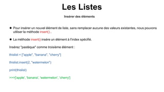 Insérer des éléments
Les Listes
 Pour insérer un nouvel élément de liste, sans remplacer aucune des valeurs existantes, nous pouvons
utiliser la méthode insert() .
 La méthode insert() insère un élément à l'index spécifié.
Insérez "pastèque" comme troisième élément :
thislist = ["apple", "banana", "cherry"]
thislist.insert(2, "watermelon")
print(thislist)
>>>['apple', 'banana', 'watermelon', 'cherry']
 
