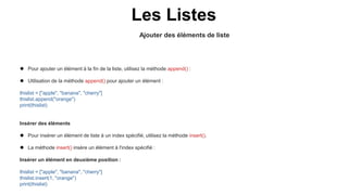 Ajouter des éléments de liste
Les Listes
 Pour ajouter un élément à la fin de la liste, utilisez la méthode append() :
 Utilisation de la méthode append() pour ajouter un élément :
thislist = ["apple", "banana", "cherry"]
thislist.append("orange")
print(thislist)
Insérer des éléments
 Pour insérer un élément de liste à un index spécifié, utilisez la méthode insert().
 La méthode insert() insère un élément à l'index spécifié :
Insérer un élément en deuxième position :
thislist = ["apple", "banana", "cherry"]
thislist.insert(1, "orange")
print(thislist)
 