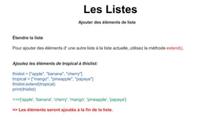 Ajouter des éléments de liste
Les Listes
Étendre la liste
Pour ajouter des éléments d' une autre liste à la liste actuelle, utilisez la méthode extend().
Ajoutez les éléments de tropical à thislist:
thislist = ["apple", "banana", "cherry"]
tropical = ["mango", "pineapple", "papaya"]
thislist.extend(tropical)
print(thislist)
>>>['apple', 'banana', 'cherry', 'mango', 'pineapple', 'papaya']
=> Les éléments seront ajoutés à la fin de la liste.
 