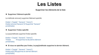 Supprimer les éléments de la liste
Les Listes
 Supprimer l'élément spécifié
La méthode remove() supprime l'élément spécifié.
thislist = ["apple", "banana", "cherry"]
thislist.remove("banana") # Supprimer "banane"
print(thislist)
 Supprimer l'index spécifié
La pop()méthode supprime l'index spécifié.
thislist = ["apple", "banana", "cherry"]
Thislist. # Supprimez le deuxième élément
print(thislist)
 Si vous ne spécifiez pas l'index, la pop()méthode supprime le dernier élément.
thislist = ["apple", "banana", "cherry"]
thislist.pop() #Supprimez le dernier élément
print(thislist)
 