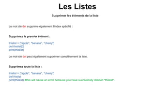 Supprimer les éléments de la liste
Les Listes
Le mot clé del supprime également l'index spécifié :
Supprimez le premier élément :
thislist = ["apple", "banana", "cherry"]
del thislist[0]
print(thislist)
Le mot-clé del peut également supprimer complètement la liste.
Supprimez toute la liste :
thislist = ["apple", "banana", "cherry"]
del thislist
print(thislist) #this will cause an error because you have succsesfully deleted "thislist".
 