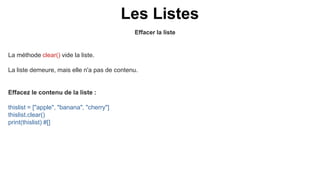 Effacer la liste
Les Listes
La méthode clear() vide la liste.
La liste demeure, mais elle n'a pas de contenu.
Effacez le contenu de la liste :
thislist = ["apple", "banana", "cherry"]
thislist.clear()
print(thislist) #[]
 