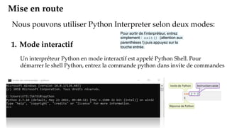 Mise en route
Nous pouvons utiliser Python Interpreter selon deux modes:
1. Mode interactif
Un interpréteur Python en mode interactif est appelé Python Shell. Pour
démarrer le shell Python, entrez la commande python dans invite de commandes
Pour sortir de l’interpréteur, entrez
simplement : exit() (attention aux
parenthèses !) puis appuyez sur la
touche entrée.
 