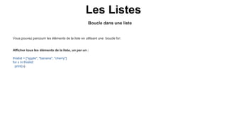 Boucle dans une liste
Les Listes
Vous pouvez parcourir les éléments de la liste en utilisant une boucle for:
Afficher tous les éléments de la liste, un par un :
thislist = ["apple", "banana", "cherry"]
for x in thislist:
print(x)
 