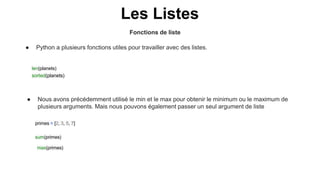Fonctions de liste
Les Listes
● Python a plusieurs fonctions utiles pour travailler avec des listes.
len(planets)
sorted(planets)
primes = [2, 3, 5, 7]
sum(primes)
max(primes)
● Nous avons précédemment utilisé le min et le max pour obtenir le minimum ou le maximum de
plusieurs arguments. Mais nous pouvons également passer un seul argument de liste
 