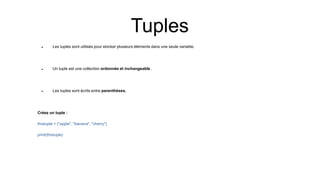 Tuples
 Les tuples sont utilisés pour stocker plusieurs éléments dans une seule variable.
 Un tuple est une collection ordonnée et inchangeable .
 Les tuples sont écrits entre parenthèses.
Créez un tuple :
thistuple = ("apple", "banana", "cherry")
print(thistuple)
 