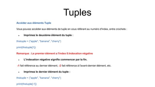 Accéder aux éléments Tuple
Vous pouvez accéder aux éléments de tuple en vous référant au numéro d'index, entre crochets :
 Imprimez le deuxième élément du tuple :
thistuple = ("apple", "banana", "cherry")
print(thistuple[1])
Remarque : Le premier élément a l'index 0.Indexation négative
 L'indexation négative signifie commencer par la fin.
-1 fait référence au dernier élément, -2 fait référence à l'avant-dernier élément, etc.
 Imprimez le dernier élément du tuple :
thistuple = ("apple", "banana", "cherry")
print(thistuple[-1])
Tuples
 