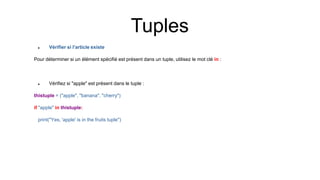  Vérifier si l'article existe
Pour déterminer si un élément spécifié est présent dans un tuple, utilisez le mot clé in :
 Vérifiez si "apple" est présent dans le tuple :
thistuple = ("apple", "banana", "cherry")
if "apple" in thistuple:
print("Yes, 'apple' is in the fruits tuple")
Tuples
 