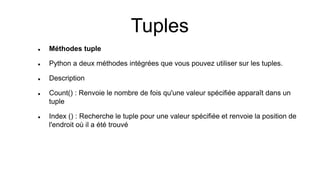  Méthodes tuple
 Python a deux méthodes intégrées que vous pouvez utiliser sur les tuples.
 Description
 Count() : Renvoie le nombre de fois qu'une valeur spécifiée apparaît dans un
tuple
 Index () : Recherche le tuple pour une valeur spécifiée et renvoie la position de
l'endroit où il a été trouvé
Tuples
 