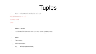  Renvoie le nombre de fois où la valeur 5 apparaît dans le tuple :
thistuple = (1, 3, 7, 8, 7, 5, 4, 6, 8, 5)
x = thistuple.count(5)
print(x)
 Définition et utilisation
 La count()méthode renvoie le nombre de fois qu'une valeur spécifiée apparaît dans le tuple.
 Syntaxe
 tuple.count(value)
 Valeurs des paramètres :
 value Required. The item to search for
Tuples
 