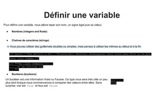Définir une variable
Pour définir une variable, nous allons taper son nom, un signe égal puis sa valeur.
>>> """Ma ligne commence ici...
... … et se continue ici
... """
● Nombres (integers and floats)
● Chaînes de caractères (strings)
● Booléens (booleans)
Un booléen est une information Vraie ou Fausse. Ce type nous sera très utile un peu
plus tard lorsque nous commencerons à comparer des valeurs entre elles. Sans
surprise, vrai est True et faux est False
>>> 1 < 2
True
⇒ Vous pouvez utiliser des guillemets doubles ou simples, mais pensez à utiliser les mêmes au début et à la fin
>>> quote = "San Antonio a dit : 'Ecoutez-moi, Monsieur Shakespeare: Nous avons beau être ou ne pas
être, nous sommes !'"
 