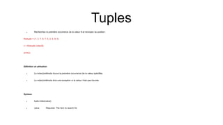  Recherchez la première occurrence de la valeur 8 et renvoyez sa position :
thistuple = (1, 3, 7, 8, 7, 5, 4, 6, 8, 5)
x = thistuple.index(8)
print(x)
Définition et utilisation
 La index()méthode trouve la première occurrence de la valeur spécifiée.
 La index()méthode lève une exception si la valeur n'est pas trouvée.
Syntaxe
 tuple.index(value)
 value Required. The item to search for
Tuples
 