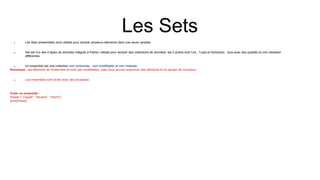 Les Sets
 Les Sets (ensembles) sont utilisés pour stocker plusieurs éléments dans une seule variable.
 Set est l'un des 4 types de données intégrés à Python utilisés pour stocker des collections de données, les 3 autres sont List , Tuple et Dictionary , tous avec des qualités et une utilisation
différentes.
 Un ensemble est une collection non ordonnée , non modifiable et non indexée .
Remarque : les éléments de l'ensemble ne sont pas modifiables, mais vous pouvez supprimer des éléments et en ajouter de nouveaux.
 Les ensembles sont écrits avec des accolades.
Créer un ensemble :
thisset = {"apple", "banana", "cherry"}
print(thisset)
 