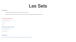 Les Sets
Accéder aux éléments
 Vous ne pouvez pas accéder aux éléments d'un ensemble en vous référant à un index ou à une clé.
 Mais vous pouvez parcourir les éléments de l'ensemble à l'aide d'une for boucle ou demander si une valeur spécifiée est présente dans un ensemble à l'aide du in.
Parcourez l'ensemble et afficher les valeurs :
thisset = {"apple", "banana", "cherry"}
for x in thisset:
print(x)
Vérifiez si "banane" est présent dans l'ensemble :
thisset = {"apple", "banana", "cherry"}
print("banana" in thisset)
Modifier les éléments
Une fois qu'un ensemble est créé, vous ne pouvez pas modifier ses éléments, mais vous pouvez ajouter de nouveaux éléments.
 