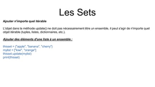 Les Sets
Ajouter n'importe quel itérable
L'objet dans la méthode update() ne doit pas nécessairement être un ensemble, il peut s'agir de n'importe quel
objet itérable (tuples, listes, dictionnaires, etc.).
Ajouter des éléments d'une liste à un ensemble :
thisset = {"apple", "banana", "cherry"}
mylist = ["kiwi", "orange"]
thisset.update(mylist)
print(thisset)
 