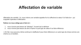 Affectation de variable
Affectation de variable : Ici, nous créons une variable appelée A et lui affectons la valeur 0 à l'aide de =, qui
s'appelle l'opérateur d'affectation.
Python ne nous oblige pas à faire ici :
1. nous n'avons pas besoin de "déclarer" A avant de lui attribuer
2. nous n'avons pas besoin de dire à Python à quel type de valeur A va faire référence.
⇒ En fait, nous pouvons même continuer à réaffecter A pour faire référence à un autre type de chose comme une
chaîne ou un booléen.
 