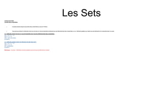 Les Sets
Jointure des Sets
Joindre deux ensembles
 Il existe plusieurs façons de joindre deux ensembles ou plus en Python.
 Vous pouvez utiliser la méthode union() qui renvoie un nouvel ensemble contenant tous les éléments des deux ensembles, ou la méthode update() qui insère tous les éléments d'un ensemble dans un autre :
La méthode union() renvoie un nouvel ensemble avec tous les éléments des deux ensembles :
set1 = {"a", "b" , "c"}
set2 = {1, 2, 3}
set3 = set1.union(set2)
print(set3)
La méthode update() insère les éléments de set2 dans set1 :
set1 = {"a", "b" , "c"}
set2 = {1, 2, 3}
set1.update(set2)
print(set1)
Remarque : Les deux méthodes union()et update() excluront tous les éléments en double.
 