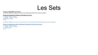 Les Sets
Conservez UNIQUEMENT les doublons
La méthode intersection_update() ne conservera que les éléments présents dans les deux ensembles.
Conservez les éléments qui existent à la fois dans set x et set y:
x = {"apple", "banana", "cherry"}
y = {"google", "microsoft", "apple"}
x.intersection_update(y)
print(x)
La méthode intersection() renverra un nouvel ensemble, qui ne contient que les éléments présents dans les deux ensembles.
Renvoie un ensemble qui contient les éléments qui existent à la fois dans set xet set y:
x = {"apple", "banana", "cherry"}
y = {"google", "microsoft", "apple"}
z = x.intersection(y)
print(z)
 
