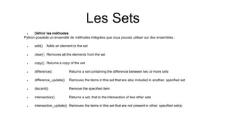 Les Sets
 Définir les méthodes
Python possède un ensemble de méthodes intégrées que vous pouvez utiliser sur des ensembles :
 add() Adds an element to the set
 clear() Removes all the elements from the set
 copy() Returns a copy of the set
 difference() Returns a set containing the difference between two or more sets
 difference_update() Removes the items in this set that are also included in another, specified set
 discard() Remove the specified item
 intersection() Returns a set, that is the intersection of two other sets
 intersection_update() Removes the items in this set that are not present in other, specified set(s)
 
