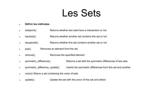 Les Sets
 Définir les méthodes
 isdisjoint() Returns whether two sets have a intersection or not
 issubset() Returns whether another set contains this set or not
 issuperset() Returns whether this set contains another set or not
 pop() Removes an element from the set
 remove() Removes the specified element
 symmetric_difference() Returns a set with the symmetric differences of two sets
 symmetric_difference_update() inserts the symmetric differences from this set and another
 union() Return a set containing the union of sets
 update() Update the set with the union of this set and others
 