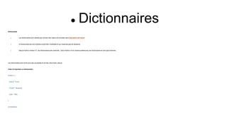 Dictionnaires
Dictionnaire
 Les dictionnaires sont utilisés pour stocker des valeurs de données dans des paires clé:valeur.
 Un dictionnaire est une collection ordonnée, modifiable et qui n'autorise pas les doublons.
 Depuis Python version 3.7, les dictionnaires sont ordonnés . Dans Python 3.6 et versions antérieures, les dictionnaires ne sont pas ordonnés .
Les dictionnaires sont écrits avec des accolades et ont des clés et des valeurs :
Créer et imprimer un dictionnaire :
thisdict = {
"brand": "Ford",
"model": "Mustang",
"year": 1964
}
print(thisdict)
 