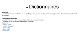  Dictionnaires
Modifiable
Les dictionnaires sont modifiables, ce qui signifie que nous pouvons modifier, ajouter ou supprimer des éléments après la création du
dictionnaire.
Doublons non autorisés
Les dictionnaires ne peuvent pas avoir deux éléments avec la même clé :
Les valeurs en double écraseront les valeurs existantes :
thisdict = {
"brand": "Ford",
"model": "Mustang",
"year": 1964,
"year": 2020}
print(thisdict)
 