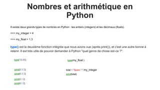 Nombres et arithmétique en
Python
Il existe deux grands types de nombres en Python : les entiers (integers) et les décimaux (floats).
>>> my_integer = 4
>>> my_float = 1.3
type() est la deuxième fonction intégrée que nous avons vue (après print()), et c'est une autre bonne à
retenir. Il est très utile de pouvoir demander à Python "quel genre de chose est-ce ?".
print(5 / 2)
print(6 / 2)
print(5 // 2)
print(6 // 2)
type(19.95) type(my_float )
total = "Spam " * my_integer
print(total)
 
