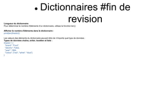  Dictionnaires #fin de
revision
Longueur du dictionnaire
Pour déterminer le nombre d'éléments d'un dictionnaire, utilisez la fonction len():
Afficher le nombre d'éléments dans le dictionnaire :
print(len(thisdict))
Les valeurs des éléments du dictionnaire peuvent être de n'importe quel type de données :
Types de données chaîne, entier, booléen et liste :
thisdict = {
"brand": "Ford",
"electric": False,
"year": 1964,
"colors": ["red", "white", "blue"]
}
 