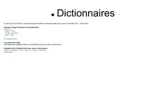  Dictionnaires
Du point de vue de Python, les dictionnaires sont définis comme des objets avec le type de données 'dict' : <class 'dict'>
Imprimer le type de données d'un dictionnaire :
thisdict = {
"brand": "Ford",
"model": "Mustang",
"year": 1964
}
print(type(thisdict))
Le constructeur dict()
Il est également possible d'utiliser le constructeur dict() pour créer un dictionnaire.
Utilisation de la méthode dict() pour créer un dictionnaire :
thisdict = dict(name = "John", age = 36, country = "Norway")
print(thisdict)
 