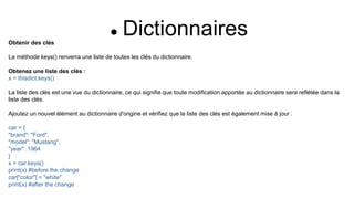  Dictionnaires
Obtenir des clés
La méthode keys() renverra une liste de toutes les clés du dictionnaire.
Obtenez une liste des clés :
x = thisdict.keys()
La liste des clés est une vue du dictionnaire, ce qui signifie que toute modification apportée au dictionnaire sera reflétée dans la
liste des clés.
Ajoutez un nouvel élément au dictionnaire d'origine et vérifiez que la liste des clés est également mise à jour :
car = {
"brand": "Ford",
"model": "Mustang",
"year": 1964
}
x = car.keys()
print(x) #before the change
car["color"] = "white"
print(x) #after the change
 