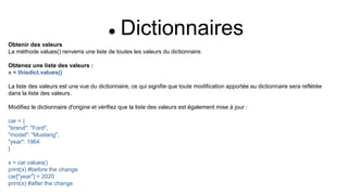  Dictionnaires
Obtenir des valeurs
La méthode values() renverra une liste de toutes les valeurs du dictionnaire.
Obtenez une liste des valeurs :
x = thisdict.values()
La liste des valeurs est une vue du dictionnaire, ce qui signifie que toute modification apportée au dictionnaire sera reflétée
dans la liste des valeurs.
Modifiez le dictionnaire d'origine et vérifiez que la liste des valeurs est également mise à jour :
car = {
"brand": "Ford",
"model": "Mustang",
"year": 1964
}
x = car.values()
print(x) #before the change
car["year"] = 2020
print(x) #after the change
 