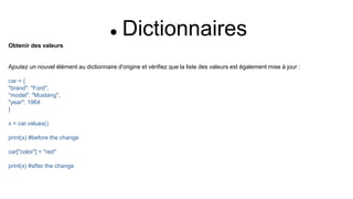  Dictionnaires
Obtenir des valeurs
Ajoutez un nouvel élément au dictionnaire d'origine et vérifiez que la liste des valeurs est également mise à jour :
car = {
"brand": "Ford",
"model": "Mustang",
"year": 1964
}
x = car.values()
print(x) #before the change
car["color"] = "red"
print(x) #after the change
 