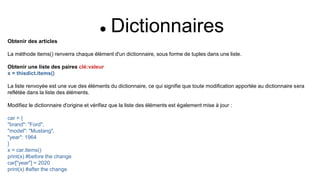  Dictionnaires
Obtenir des articles
La méthode items() renverra chaque élément d'un dictionnaire, sous forme de tuples dans une liste.
Obtenir une liste des paires clé:valeur
x = thisdict.items()
La liste renvoyée est une vue des éléments du dictionnaire, ce qui signifie que toute modification apportée au dictionnaire sera
reflétée dans la liste des éléments.
Modifiez le dictionnaire d'origine et vérifiez que la liste des éléments est également mise à jour :
car = {
"brand": "Ford",
"model": "Mustang",
"year": 1964
}
x = car.items()
print(x) #before the change
car["year"] = 2020
print(x) #after the change
 