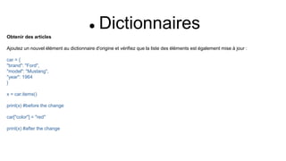  Dictionnaires
Obtenir des articles
Ajoutez un nouvel élément au dictionnaire d'origine et vérifiez que la liste des éléments est également mise à jour :
car = {
"brand": "Ford",
"model": "Mustang",
"year": 1964
}
x = car.items()
print(x) #before the change
car["color"] = "red"
print(x) #after the change
 
