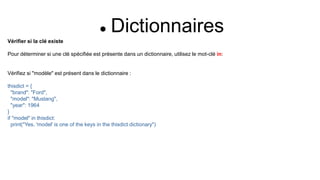  Dictionnaires
Vérifier si la clé existe
Pour déterminer si une clé spécifiée est présente dans un dictionnaire, utilisez le mot-clé in:
Vérifiez si "modèle" est présent dans le dictionnaire :
thisdict = {
"brand": "Ford",
"model": "Mustang",
"year": 1964
}
if "model" in thisdict:
print("Yes, 'model' is one of the keys in the thisdict dictionary")
 