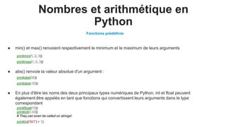 Nombres et arithmétique en
Python
print(min(1, 2, 3))
print(max(1, 2, 3))
print(abs(32))
print(abs(-32))
print(float(10))
print(int(3.33))
# They can even be called on strings!
print(int('807') + 1)
● En plus d'être les noms des deux principaux types numériques de Python, int et float peuvent
également être appelés en tant que fonctions qui convertissent leurs arguments dans le type
correspondant
● abs() renvoie la valeur absolue d'un argument :
● min() et max() renvoient respectivement le minimum et le maximum de leurs arguments
Fonctions prédéfinie
 