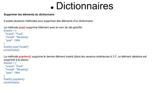  Dictionnaires
Supprimer les éléments du dictionnaire
Il existe plusieurs méthodes pour supprimer des éléments d'un dictionnaire :
La méthode pop() supprime l'élément avec le nom de clé spécifié :
thisdict = {
"brand": "Ford",
"model": "Mustang",
"year": 1964
}
thisdict.pop("model")
print(thisdict)
La méthode popitem() supprime le dernier élément inséré (dans les versions antérieures à 3.7, un élément aléatoire est
supprimé à la place) :
thisdict = {
"brand": "Ford",
"model": "Mustang",
"year": 1964
}
thisdict.popitem()
print(thisdict)
 