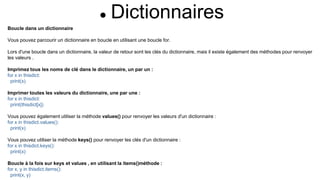  Dictionnaires
Boucle dans un dictionnaire
Vous pouvez parcourir un dictionnaire en boucle en utilisant une boucle for.
Lors d'une boucle dans un dictionnaire, la valeur de retour sont les clés du dictionnaire, mais il existe également des méthodes pour renvoyer
les valeurs .
Imprimez tous les noms de clé dans le dictionnaire, un par un :
for x in thisdict:
print(x)
Imprimer toutes les valeurs du dictionnaire, une par une :
for x in thisdict:
print(thisdict[x])
Vous pouvez également utiliser la méthode values() pour renvoyer les valeurs d'un dictionnaire :
for x in thisdict.values():
print(x)
Vous pouvez utiliser la méthode keys() pour renvoyer les clés d'un dictionnaire :
for x in thisdict.keys():
print(x)
Boucle à la fois sur keys et values ​​, en utilisant la items()méthode :
for x, y in thisdict.items():
print(x, y)
 