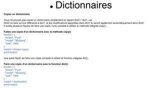  Dictionnaires
Copier un dictionnaire
Vous ne pouvez pas copier un dictionnaire simplement en tapant dict2 = dict1, car :
Dict2 ne sera qu'une référence à dict1, et les modifications apportées dans dict1 le seront également automatiquement dans dict2.
Il existe plusieurs façons de faire une copie, l'une consiste à utiliser la méthode intégrée copy() .
Faites une copie d'un dictionnaire avec la méthode copy():
thisdict = {
"brand": "Ford",
"model": "Mustang",
"year": 1964
}
mydict = thisdict.copy()
print(mydict)
Une autre façon de faire une copie consiste à utiliser la fonction intégrée dict().
Faire une copie d'un dictionnaire avec la fonction dict():
thisdict = {
"brand": "Ford",
"model": "Mustang",
"year": 1964
}
mydict = dict(thisdict)
print(mydict)
 