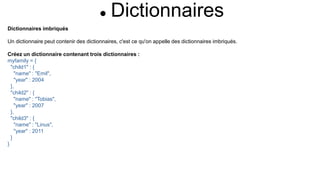  Dictionnaires
Dictionnaires imbriqués
Un dictionnaire peut contenir des dictionnaires, c'est ce qu'on appelle des dictionnaires imbriqués.
Créez un dictionnaire contenant trois dictionnaires :
myfamily = {
"child1" : {
"name" : "Emil",
"year" : 2004
},
"child2" : {
"name" : "Tobias",
"year" : 2007
},
"child3" : {
"name" : "Linus",
"year" : 2011
}
}
 