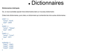  Dictionnaires
Dictionnaires imbriqués
Ou, si vous souhaitez ajouter trois dictionnaires dans un nouveau dictionnaire :
Créez trois dictionnaires, puis créez un dictionnaire qui contiendra les trois autres dictionnaires :
child1 = {
"name" : "Emil",
"year" : 2004
}
child2 = {
"name" : "Tobias",
"year" : 2007
}
child3 = {
"name" : "Linus",
"year" : 2011
}
myfamily = {
"child1" : child1,
"child2" : child2,
"child3" : child3
}
 