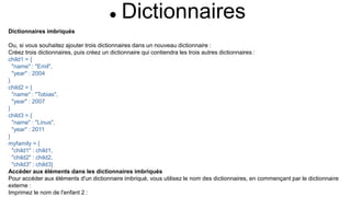  Dictionnaires
Dictionnaires imbriqués
Ou, si vous souhaitez ajouter trois dictionnaires dans un nouveau dictionnaire :
Créez trois dictionnaires, puis créez un dictionnaire qui contiendra les trois autres dictionnaires :
child1 = {
"name" : "Emil",
"year" : 2004
}
child2 = {
"name" : "Tobias",
"year" : 2007
}
child3 = {
"name" : "Linus",
"year" : 2011
}
myfamily = {
"child1" : child1,
"child2" : child2,
"child3" : child3}
Accéder aux éléments dans les dictionnaires imbriqués
Pour accéder aux éléments d'un dictionnaire imbriqué, vous utilisez le nom des dictionnaires, en commençant par le dictionnaire
externe :
Imprimez le nom de l'enfant 2 :
 