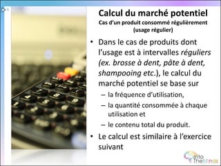 1
      Calcul du marché potentiel
      Cas d’un produit consommé régulièrement
                   (usage régulier)

    • Dans le cas de produits dont
      l’usage est à intervalles réguliers
      (ex. brosse à dent, pâte à dent,
      shampooing etc.), le calcul du
      marché potentiel se base sur
       – la fréquence d’utilisation,
       – la quantité consommée à chaque
         utilisation et
       – le contenu total du produit.
    • Le calcul est similaire à l’exercice
      suivant
 